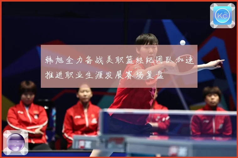 韩旭全力备战美职篮经纪团队加速推进职业生涯发展赛场复盘