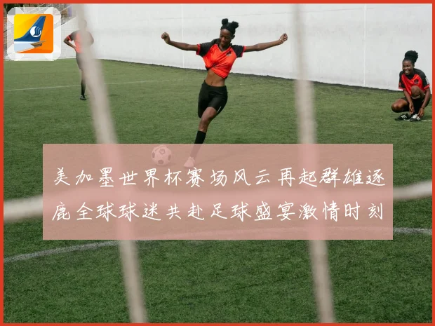 美加墨世界杯赛场风云再起群雄逐鹿全球球迷共赴足球盛宴激情时刻