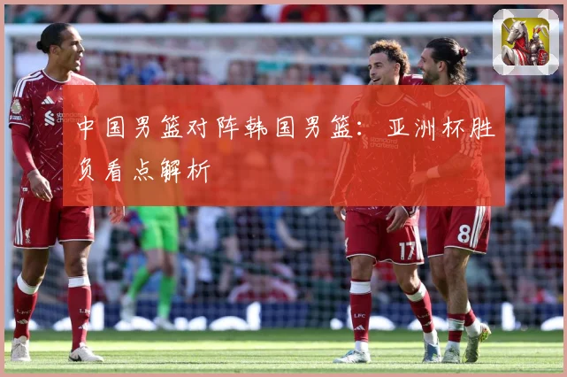 中国男篮对阵韩国男篮：亚洲杯胜负看点解析