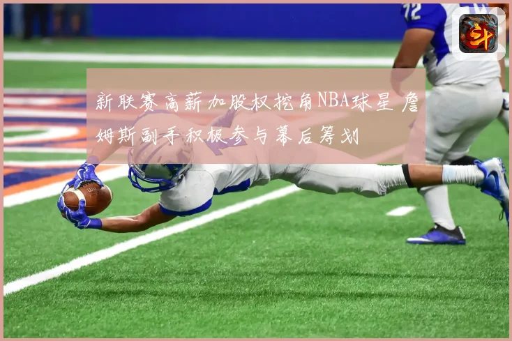 新联赛高薪加股权挖角NBA球星 詹姆斯副手积极参与幕后筹划