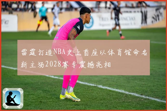 雷霆打造NBA史上首座以体育馆命名新主场2028赛季震撼亮相