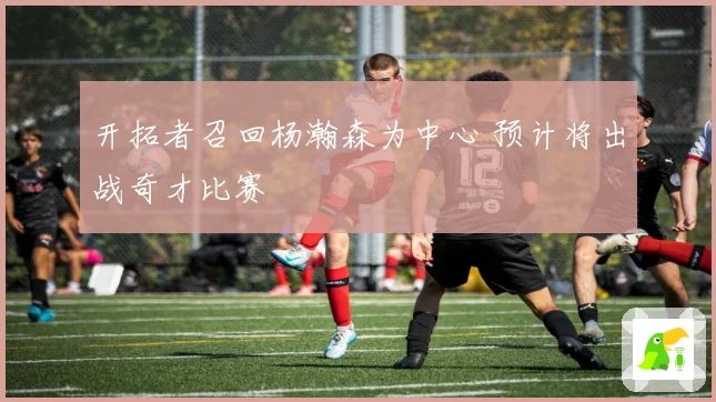 开拓者召回杨瀚森为中心 预计将出战奇才比赛