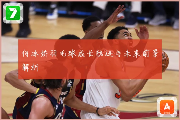 何冰娇羽毛球成长轨迹与未来前景解析