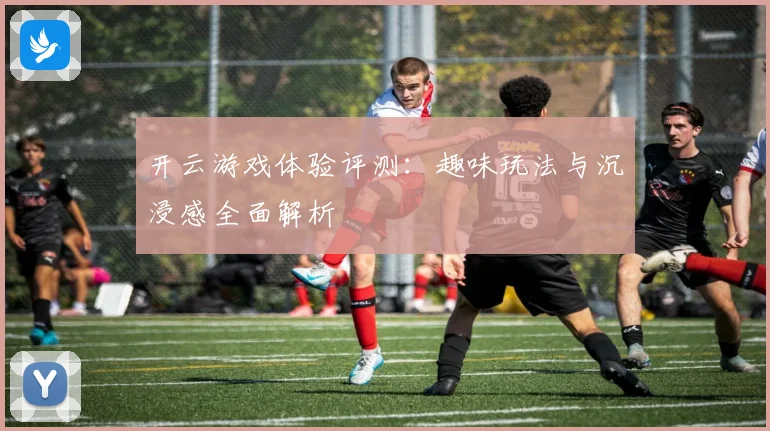 开云游戏体验评测：趣味玩法与沉浸感全面解析