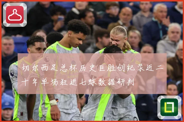 切尔西足总杯历史巨胜创纪录近二十年单场狂进七球数据研判