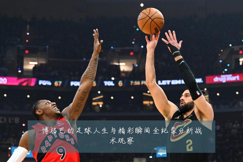 博格巴的足球人生与精彩瞬间全纪录分析战术观察